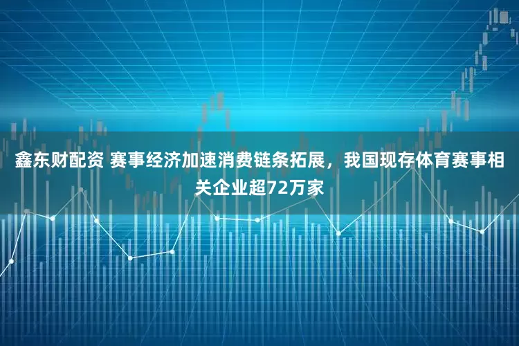鑫东财配资 赛事经济加速消费链条拓展，我国现存体育赛事相关企业超72万家