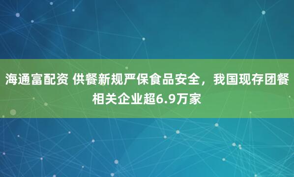 海通富配资 供餐新规严保食品安全，我国现存团餐相关企业超6.9万家