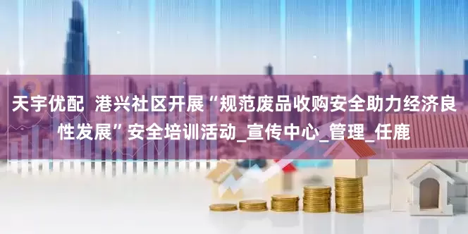 天宇优配  港兴社区开展“规范废品收购安全助力经济良性发展”安全培训活动_宣传中心_管理_任鹿