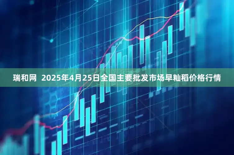 瑞和网  2025年4月25日全国主要批发市场早籼稻价格行情