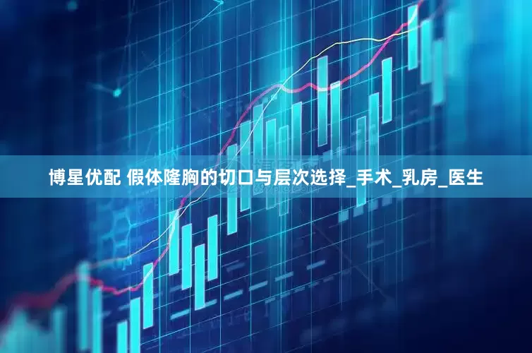 博星优配 假体隆胸的切口与层次选择_手术_乳房_医生