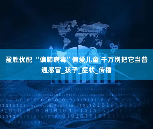 盈胜优配 “偏肺病毒”偏爱儿童 千万别把它当普通感冒_孩子_症状_传播