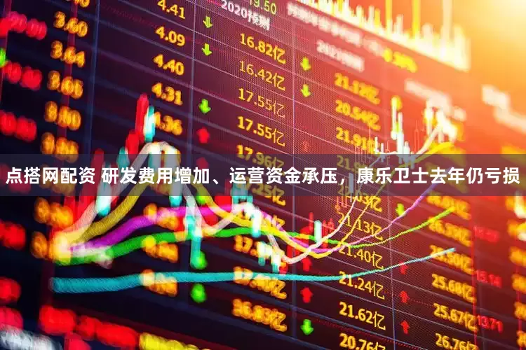 点搭网配资 研发费用增加、运营资金承压，康乐卫士去年仍亏损