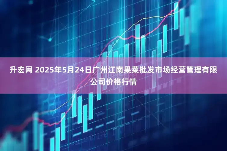 升宏网 2025年5月24日广州江南果菜批发市场经营管理有限公司价格行情