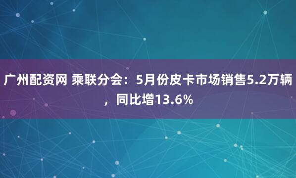 广州配资网 乘联分会：5月份皮卡市场销售5.2万辆，同比增13.6%