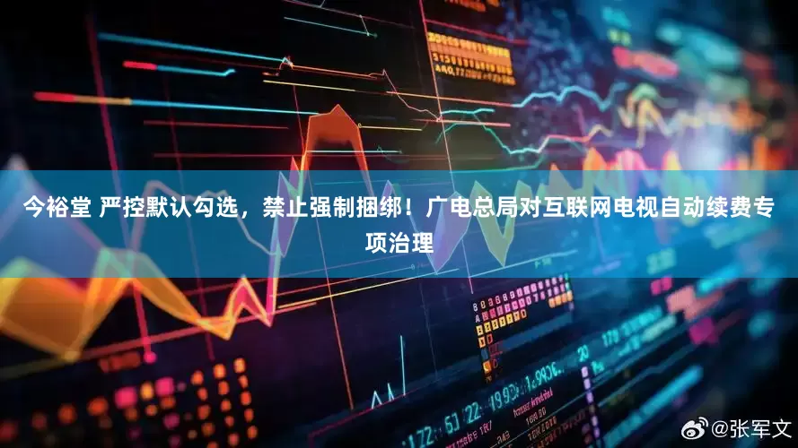 今裕堂 严控默认勾选，禁止强制捆绑！广电总局对互联网电视自动续费专项治理