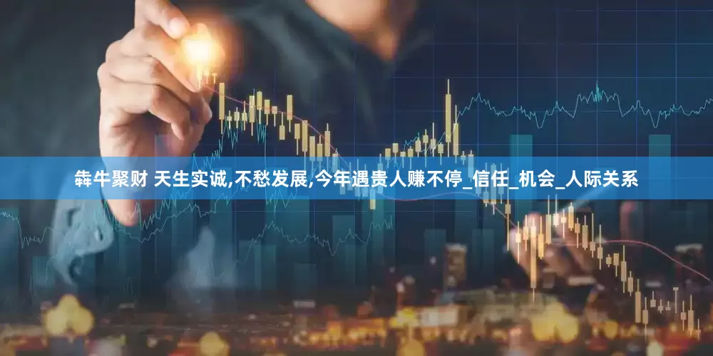 犇牛聚财 天生实诚,不愁发展,今年遇贵人赚不停_信任_机会_人际关系