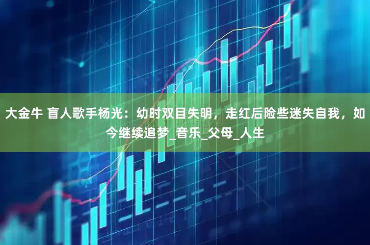 大金牛 盲人歌手杨光：幼时双目失明，走红后险些迷失自我，如今继续追梦_音乐_父母_人生