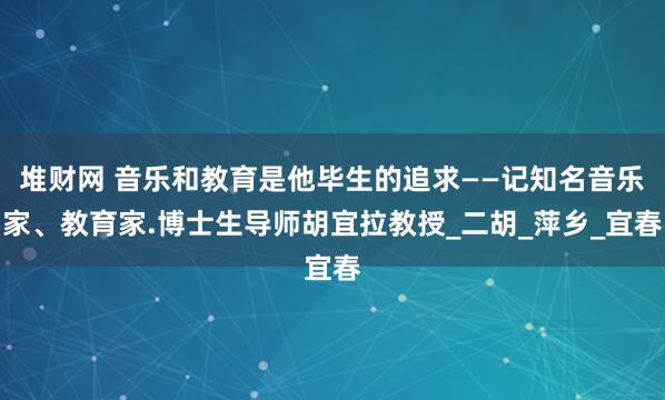 堆财网 音乐和教育是他毕生的追求——记知名音乐家、教育家.博士生导师胡宜拉教授_二胡_萍乡_宜春