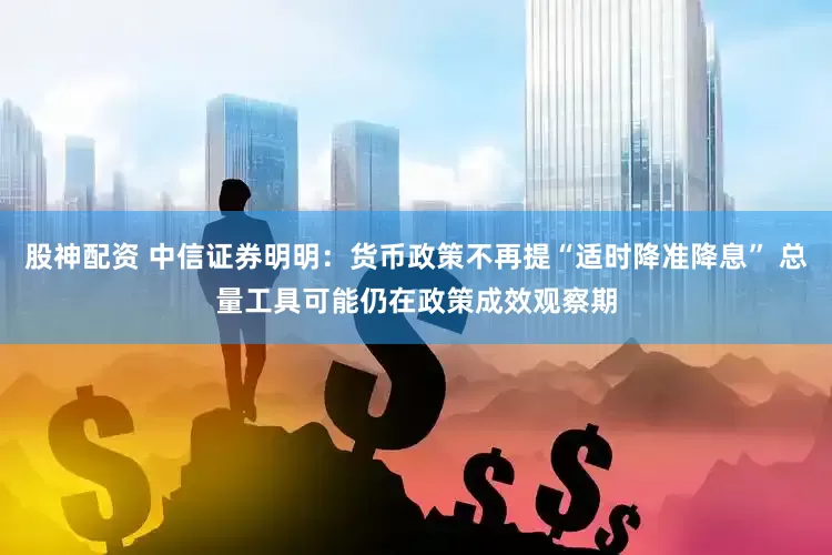 股神配资 中信证券明明：货币政策不再提“适时降准降息” 总量工具可能仍在政策成效观察期