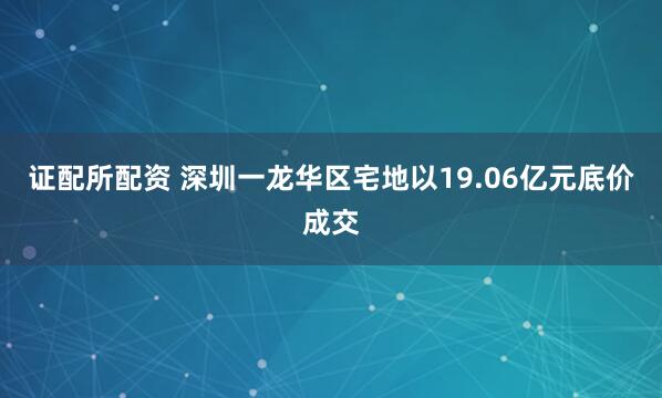 证配所配资 深圳一龙华区宅地以19.06亿元底价成交