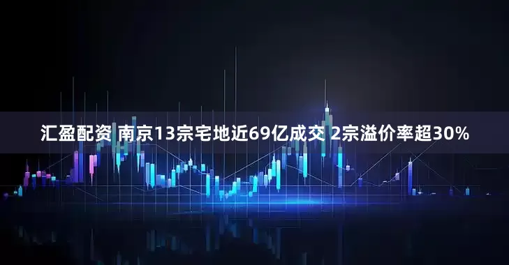 汇盈配资 南京13宗宅地近69亿成交 2宗溢价率超30%