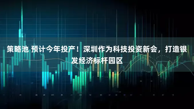 策略池 预计今年投产！深圳作为科技投资新会，打造银发经济标杆园区