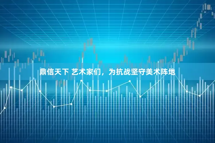鼎信天下 艺术家们，为抗战坚守美术阵地