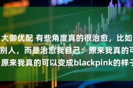 大御优配 有些角度真的很治愈，比如今天。不是治愈别人，而是治愈我自己：原来我真的可以变成blackpink的样子。