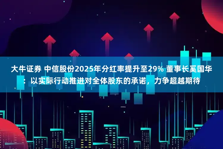 大牛证券 中信股份2025年分红率提升至29% 董事长奚国华:以实际行动推进对全体股东的承诺,力争超越期待