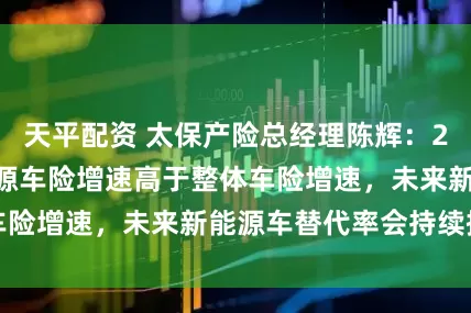 天平配资 太保产险总经理陈辉:2025年公司新能源车险增速高于整体车险增速,未来新能源车替代率会持续提升