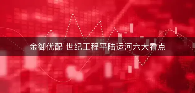 金御优配 世纪工程平陆运河六大看点